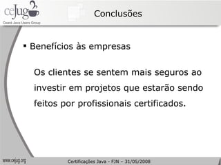 Conclusões Benefícios às empresas Os clientes se sentem mais seguros ao investir em projetos que estarão sendo feitos por profissionais certificados. Certificações Java - FJN – 31/05/2008 