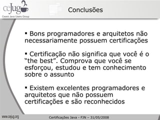 Conclusões Bons programadores e arquitetos não necessariamente possuem certificações Certificação não significa que você é o “the best”. Comprova que você se esforçou, estudou e tem conhecimento sobre o assunto Existem excelentes programadores e arquitetos que não possuem certificações e são reconhecidos Certificações Java - FJN – 31/05/2008 