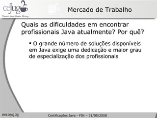Mercado de Trabalho Quais as dificuldades em encontrar profissionais Java atualmente? Por quê? O grande número de soluções disponíveis em Java exige uma dedicação e maior grau de especialização dos profissionais Certificações Java - FJN – 31/05/2008 