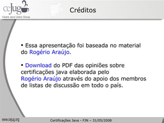 Créditos Essa apresentação foi baseada no material do  Rogério Araújo . Download  do PDF das opiniões sobre certificações java elaborada pelo  Rogério Araújo  através do apoio dos membros de listas de discussão em todo o país. Certificações Java - FJN – 31/05/2008 