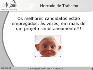 Mercado de Trabalho Os melhores candidatos estão empregados, às vezes, em mais de um projeto simultaneamente!!! Certificações Java - FJN – 31/05/2008 