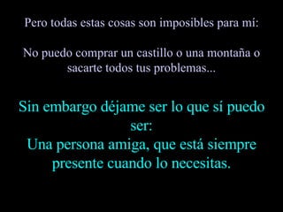 Pero todas estas cosas son imposibles para mí: No puedo comprar un castillo o una montaña o sacarte todos tus problemas... Sin embargo déjame ser lo que sí puedo ser: Una persona amiga, que está siempre presente cuando lo necesitas. 