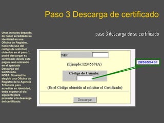 Paso 3 Descarga de certificado paso 3 descarga de su certificado Unos minutos después de haber acreditado su identidad en una Oficina de Registro, haciendo uso del código de solicitud obtenido en el paso 1, podrá descargar su certificado desde esta página web entrando en el apartado Descarga del Certificado. NOTA: Si usted ha elegido una Oficina de Registro de la Agencia Tributaria para acreditar su identidad, debe esperar al día siguiente para proceder a la descarga del certificado. 