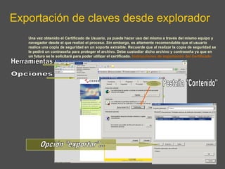 Exportación de claves desde explorador Herramientas Opciones Pestaña "Contenido" Opción "exportar"... Una vez obtenido el Certificado de Usuario, ya puede hacer uso del mismo a través del mismo equipo y navegador desde el que realizó el proceso. Sin embargo, es altamente recomendable que el usuario realice una copia de seguridad en un soporte extraíble. Recuerde que al realizar la copia de seguridad se le pedirá un contraseña para proteger el archivo. Debe custodiar dicho archivo y contraseña ya que en un futuro se le solicitará para poder utilizar el certificado.  Instrucciones de exportación del Certificado 