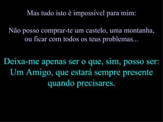 Mas tudo isto é impossível para mim: Não posso comprar-te um castelo, uma montanha, ou ficar com todos os teus problemas... Deixa-me apenas ser o que, sim, posso ser: Um Amigo, que estará sempre presente quando precisares. 