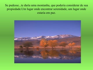 Se pudesse...te daría uma montanha, que poderia considerar de sua propiedade.Um lugar onde encontrar serenidade, um lugar onde estaria em paz. 