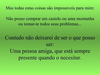Mas todas estas coisas são impossiveis para mim: Não posso comprar um castelo ou uma montanha ou tomar-te todos seus problemas... Contudo não deixarei de ser o que posso ser: Uma pessoa amiga, que está sempre presente quando o necesitar. 