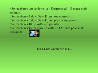 Se receberes um so de volta – Desperta-te!!! Busque mais amigos. Se receberes 3 de volta – É um bom começo. Se receberes 6 de volta – É uma pessoa amigável. Se receberes 10 de volta – É popular. Se receberes 15 ou mais de volta – O Mundo precisa de sua ajuda... Tenha um excelente dia... 