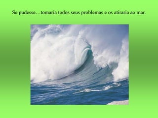 Se pudesse…tomaría todos seus problemas e os atiraria ao mar.
 