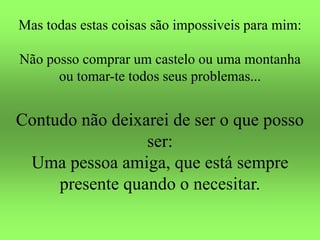 Mas todas estas coisas são impossiveis para mim:
Não posso comprar um castelo ou uma montanha
ou tomar-te todos seus problemas...
Contudo não deixarei de ser o que posso
ser:
Uma pessoa amiga, que está sempre
presente quando o necesitar.
 