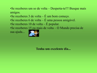 •Se receberes um so de volta – Desperta-te!!! Busque mais
amigos.
•Se receberes 3 de volta – É um bom começo.
•Se receberes 6 de volta – É uma pessoa amigável.
•Se receberes 10 de volta – É popular.
•Se receberes 15 ou mais de volta – O Mundo precisa de
sua ajuda...
Tenha um excelente dia...
 