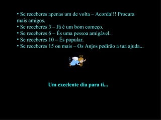 Se receberes apenas um de volta – Acorda!!! Procura mais amigos. Se receberes 3 – Já é um bom começo. Se receberes 6 – És uma pessoa amigável. Se receberes 10 – És popular. Se receberes 15 ou mais – Os Anjos pedirão a tua ajuda... Um excelente dia para ti... 