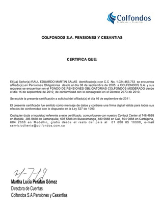 COLFONDOS S.A. PENSIONES Y CESANTIAS




                                             CERTIFICA QUE:




El(La) Señor(a) RAUL EDUARDO MARTIN SALAS identificado(a) con C.C No. 1.024.463.753 se encuentra
afiliado(a) en Pensiones Obligatorias desde el día 08 de septiembre de 2005 a COLFONDOS S.A. y sus
recursos se encuentran en el FONDO DE PENSIONES OBLIGATORIAS COLFONDOS MODERADO desde
el día 15 de septiembre de 2010¸ de conformidad con lo consagrado en el Decreto 2373 de 2010.

Se expide la presente certificación a solicitud del afiliado(a) el día 16 de septiembre de 2011.

El presente certificado fue emitido como mensaje de datos y contiene una firma digital válida para todos sus
efectos de conformidad con lo dispuesto en la Ley 527 de 1999.

Cualquier duda o inquietud referente a este certificado¸ comuníquese con nuestro Contact Center al 748 4888
en Bogotá¸ 386 9888 en Barranquilla¸ 698 5888 en Bucaramanga¸ 489 9888 en Cali¸ 694 9888 en Cartagena¸
604 2888 en Medellín¸ gratis desde el resto del país al 01 800 05 10000¸ e-mail
serviciocliente@colfondos.com.co
 