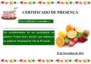 CERTIFICADO DE PRESENÇA

              Este certificado é concedido a :

_______________________________________________

Em reconhecimento da sua participação na
palestra “Comer bem e barato” que realizou-se
no auditório Municipal da Vila da Povoação .



                                                  15 de Novembro de 2011
 