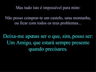 Mas tudo isto é impossível para mim: Não posso comprar-te um castelo, uma montanha, ou ficar com todos os teus problemas... Deixa-me apenas ser o que, sim, posso ser: Um Amigo, que estará sempre presente quando precisares. 