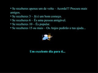 Se receberes apenas um de volta – Acorda!!! Procura mais amigos. Se receberes 3 – Já é um bom começo. Se receberes 6 – És uma pessoa amigável. Se receberes 10 – És popular. Se receberes 15 ou mais – Os Anjos pedirão a tua ajuda... Um excelente dia para ti... 
