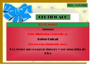 Fecha: 15/05/2012




                 CERTIFICADO
                 El (A) Mejor
                   Alumna
          Este diploma concede a:
                Belen Culcai
           En reconocimiento por:
Por tener un corazon sincero y ser una hija de
                    Dios
 
