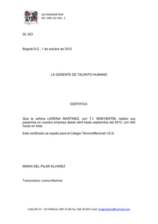 SxS IMAGINATION
               NIT. 044 122 456 - 2




DL 023



Bogotá D.C., 1 de octubre de 2012




                      LA GERENTE DE TALENTO HUMANO




                                      CERTIFICA:



Que la señora LORENA MARTINEZ, con T.I. 95081905798, realizo sus
pasantías en nuestra empresa desde abril hasta septiembre del 2012, con 440
horas en total.

Este certificado se expide para el Colegio TécnicoMenorah I.E.D.




MARIA DEL PILAR ALVAREZ



Transcriptora: Lorena Martínez




    Calle 69 12 – 16 Teléfono: 402 11 66 Fax: 566 36 69 E-mail: imagination@hotmail.com
 