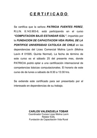 CERTIFICADO


Se certifica que la señora PATRICIA FUENTES PEREZ,
R.U.N.   8.143.903-6,   está   participando    en   el   curso
“COMPUTACION BAJO ESTANDAR ICDL”, impartido por
la FUNDACION DE CAPACITACION VIDA RURAL DE LA
PONTIFICE UNIVERSIDAD CATOLICA DE CHILE en las
dependencias del Liceo Comercial Molina Lavín (Molina
Lavín # 01595, Quinta Normal). La fecha de término de
este curso es el sábado 25 del presente mes, donde
PATRICIA podrá optar a una certificación internacional de
competencias básicas computacionales. El horario de este
curso de de lunes a sábado de 8:30 a 13:30 hrs.


Se extiende este certificado para ser presentado por el
interesado en dependencias de su trabajo.




            CARLOS VALENZUELA TOBAR
            Coordinador Cursos Liceo Molina Lavín
                        Relator ICDL
            Fundación de Capacitación Vida Rural
 