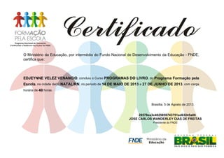 O Ministério da Educação, por intermédio do Fundo Nacional de Desenvolvimento da Educação - FNDE,
certifica que:
EDJEYNNE VELEZ VENANCIO, concluiu o Curso PROGRAMAS DO LIVRO, do Programa Formação pela
Escola, na cidade de(o) NATAL/RN, no período de 14 DE MAIO DE 2013 a 27 DE JUNHO DE 2013, com carga
horária de 40 horas.
Brasília, 5 de Agosto de 2013.
28578ea3c4025859743751ad63245a06
JOSE CARLOS WANDERLEY DIAS DE FREITAS
Presidente do FNDE
 