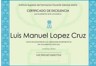 Instituto Superior de Formacion Focente Salome Ureña

CERTIFICADO DE EXCELENCIA
por la presente se le concede a:

Luis Manuel Lopez Cruz
como reconocimiento a su destacado rendimiento en
ser una persona como soy
6 Noviembre del 2013

_______________________
Luis Manuel Lopez Cruz

 