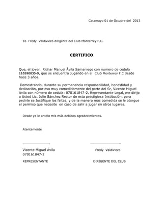 Catamayo 01 de Octubre del 2013

Yo Fredy Valdiviezo dirigente del Club Monterrey F.C.

CERTIFICO

Que, el joven. Richar Manuel Ávila Samaniego con numero de cedula
110590035-9, que se encuentra Jugando en el Club Monterrey F.C desde
hace 3 años.
Demostrando, durante su permanencia responsabilidad, honestidad y
dedicación, por eso muy comedidamente del parte del Sr, Vicente Miguel
Ávila con número de cedula: 070161847-2. Representante Legal, me dirijo
a Usted Lic. Julio Sánchez Rector de esta prestigiosa Institución, para
pedirle se Justifique las faltas, y de la manera más comedida se le otorgue
el permiso que necesite en caso de salir a jugar en otros lugares.
Desde ya le antelo mis más debidos agradecimientos.

Atentamente

…………………………….

Vicente Miguel Ávila
070161847-2
REPRESENTANTE

………………………………..
Fredy Valdiviezo

DIRIGENTE DEL CLUB

 