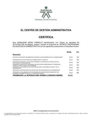 S

REGIONAL DISTRITO CAPITAL

EL CENTRO DE GESTION ADMINISTRATIVA

CERTIFICA
Que GERALDINE MORA CARRILLO identificado(a) con Tarjeta de Identidad No
97.070.607.550 de Bogotá, realizó y aprobó el programa de TÉCNICO PROFESIONAL
EN ASISTENCIA ADMINISTRATIVA con las siguientes evaluaciones e intensidad horaria:

EVAL

I.H.

Itinerario
APOYAR EL SISTEMA DE INFORMACIÓN CONTABLE EN CONCORDANCIA CON LA NORMATIVIDAD.

4.5 A

120

COMPRENDER TEXTOS EN INGLÉS EN FORMA ESCRITA Y AUDITIVA

4.5 A

180

FACILITAR EL SERVICIO A LOS CLIENTES INTERNOS Y EXTERNOS DE ACUERDO CON LAS
POLÍTICAS DE LA ORGANIZACIÓN.
ORGANIZAR EVENTOS QUE PROMUEVAN LAS RELACIONES EMPRESARIALES, TENIENDO EN
CUENTA EL OBJETO SOCIAL DE LA EMPRESA.
ORGANIZAR LA DOCUMENTACIÓN TENIENDO EN CUENTA LAS NORMAS LEGALES Y DE LA
ORGANIZACIÓN

4.5 A

120

4.5 A

120

4.5 A

120

PROCESAR LA INFORMACIÓN DE ACUERDO CON LAS NECESIDADES DE LA ORGANIZACIÓN

4.5 A

120

PRODUCIR LOS DOCUMENTOS QUE SE ORIGINEN DE LAS FUNCIONES ADMINISTRATIVAS,
SIGUIENDO LA NORMA TÉCNICA Y LA LEGISLACIÓN VIGENTE.

4.5 A

280

PROMOVER LA INTERACCIÓN IDÓNEA CONSIGO MISMO,

4.5 A

SENA: Una Organización con Conocimiento
La autenticidad de este documento puede ser verificada en el registro electrónico que se encuentra en la página web http://certificados.sena.edu.co, bajo el número
940400326218TI97070607550N.

 