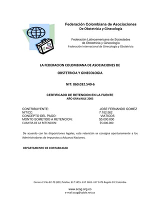 Carrera 21 No 82-70 (601) Telefax: 617 1455- 617 1465- 617 1476 Bogotá D.C Colombia
www.scog.org.co
e-mail:scog@cable.net.co
Federación Colombiana de Asociaciones
De Obstetricia y Ginecología
Federación Latinoamericana de Sociedades
de Obstetricia y Ginecología
Federación Internacional de Ginecología y Obstetricia
LA FEDERACION COLOMBIANA DE ASOCIACIONES DE
OBSTETRICIA Y GINECOLOGIA
NIT: 860.032.540-6
CERTIFICADO DE RETENCION EN LA FUENTE
AÑO GRAVABLE 2005
CONTRIBUYENTE: JOSE FERNANDO GOMEZ
NIT/CC: 7.182.562
CONCEPTO DEL PAGO: VIATICOS
MONTO SOMETIDO A RETENCION: $5.000.000
CUANTIA DE LA RETENCION: $5.000.000
De acuerdo con las disposiciones legales, esta retención se consigna oportunamente a los
Administradores de Impuestos y Aduanas Naciones.
DEPARTAMENTO DE CONTABILIDAD
 