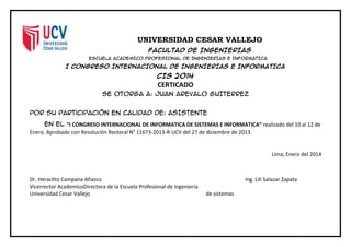 UNIVERSIDAD CESAR VALLEJO
FACULTAD DE INGENIERIAS
ESCUELA ACADEMICO PROFESIONAL DE INGENIERIAS E INFORMATICA
I CONGRESO INTERNACIONAL DE INGENIERIAS E INFORMATICA
CIS 2014
CERTICADO
Se otorga a: JUAN AREVALO GUITERREZ
Por su participación en calidad de: ASISTENTE
En el “I CONGRESO INTERNACIONAL DE INFORMATICA DE SISTEMAS E INFORMATICA” realizado del 10 al 12 de
Enero. Aprobado con Resolución Rectoral N° 11673-2013-R-UCV del 27 de diciembre de 2013.
Lima, Enero del 2014
Dr. Heraclito Campana Añazco Ing. Lili Salazar Zapata
Vicerrector AcademicoDirectora de la Escuela Profesional de Ingenieria
Universidad Cesar Vallejo de sistemas
 