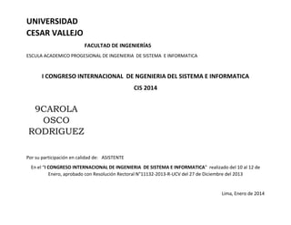 UNIVERSIDAD
CESAR VALLEJO
FACULTAD DE INGENIERÍAS
ESCULA ACADEMICO PROGESIONAL DE INGENIERIA DE SISTEMA E INFORMATICA
I CONGRESO INTERNACIONAL DE NGENIERIA DEL SISTEMA E INFORMATICA
CIS 2014
9CAROLA
OSCO
RODRIGUEZ
Por su participación en calidad de: ASISTENTE
En el “I CONGRESO INTERNACIONAL DE INGENIERIA DE SISTEMA E INFORMATICA” realizado del 10 al 12 de
Enero, aprobado con Resolución Rectoral N°11132-2013-R-UCV del 27 de Diciembre del 2013
Lima, Enero de 2014
 