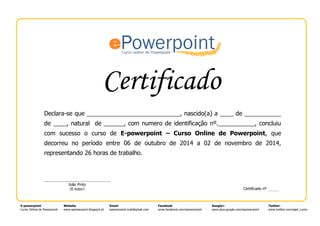 Certificado
E-powerpoint
Curso Online de Powerpoint
Website
www.epowerpoint.blogspot.pt
Email:
epowerpoint.mail@gmail.com
Facebook
www.facebook.com/epowerpoint
Google+
www.plus.google.com/epowerpoint
Twitter:
www.twitter.com/eppt_curso
Declara-se que ____________________________, nascido(a) a ____ de ___________
de ____, natural de ______, com numero de identificação nº.___________, concluiu
com sucesso o curso de E-powerpoint – Curso Online de Powerpoint, que
decorreu no período entre 06 de outubro de 2014 a 02 de novembro de 2014,
representando 26 horas de trabalho.
João Pinto
(E-tutor)
-tutor
Certificado nº
 