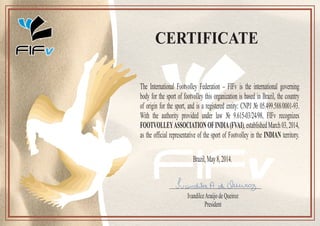 CERTIFICATE
IvandilceAraújodeQueiroz
President
The International Footvolley Federation – FIFv is the international governing
body for the sport of footvolley this organization is based in Brazil, the country
of origin for the sport, and is a registered entity: CNPJ № 05.499.588/0001-93.
With the authority provided under law № 9.615-03/24/98, FIFv recognizes
FOOTVOLLEYASSOCIATIONOFINDIA(FVAI),establishedMarch03,2014,
as the official representative of the sport of Footvolley in the INDIAN territory.
Brazil,May8,2014.
 