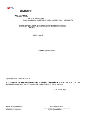 UNIVERSIDAD
CESAR VALLEJO
FACULTAD DE INGENERIA
ESCUELA ACADEMICO PROFESIONAL DE INFENERIA DE SISTEMAS E INFORMATICA
I CONGRESO INTERNACIONAL DE INGENERIA DE SISTEMAS E INFORMATICA
CIS 2014
CERTIFICADO A:
JUAN AREVALO GUTIERREZ
Su participación en calidad de:ASISTENTE
EN EL “I CONGRESO INTERNACIONAL DE INGENERIA DE SISTEMAS E INFORMATICA” REALIZADO DEL 10 AL 12 DE ENERO,
APROBADO CON LA RESOLUCION ELECTORIAL N° 1423964-RUC-DEL 27 DE ENERO DEL 2013.
LIMA, ENERO 2014
DR HERACLIO CAMPANA AÑASCO ING.LILI SALAZAR ZAPATA
VICERRECTOR ACADEMICO DIRECTOR DE LA ESCUELA ACADEMICO PROFESIONAL
UNIVERSIDAD CESAR VALLEJO DE SISTEMAS E INFORMATICA
 