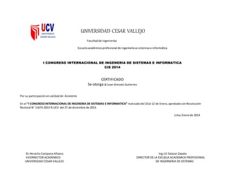 Dr.Heraclio Campana Añazco Ing.Lili Salazar Zapata
VICERRECTOR ACADEMICO DIRECTOR DE LA ESCUELA ACADEMICA PROFESIONAL
UNIVERSIDAD CESAR VALLEJO DE INGERNERIA DE SISTEMAS
UNIVERSIDAD CESAR VALLEJO
Facultadde ingenierías
Escuelaacadémicoprofesional de ingenieríase sistemase informática
I CONGRESO INTERNACIONAL DE INGENERIA DE SISTEMAS E INFORMATICA
CIS 2014
CERTIFICADO
Se otorga a:Juan Arevalo Gutierrez
Por su participaciónencalidad de:Asistente
En el “I CONGRESOINTERNACIONAL DE INGENERIA DE SISTEMAS E INFORMATICA” realizadodel 10al 12 de Enero,aprobadoconResolución
Rectoral N° 11673-2013-R.UCV del 27 de diciembre de 2013.
Lima,Enerode 2014
 