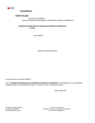 UNIVERSIDAD
CESAR VALLEJO
FACULTAD DE INGENERIA
ESCUELA ACADEMICO PROFESIONAL DE INFENERIA DE SISTEMAS E INFORMATICA
I CONGRESO INTERNACIONAL DE INGENERIA DE SISTEMAS E INFORMATICA
CIS 2014
CERTIFICADO A:
MANUEL CASTRO QUEREVALU
Su participación en calidad de:PONENTE
EN EL “I CONGRESO INTERNACIONAL DE INGENERIA DE SISTEMAS E INFORMATICA” REALIZADO DEL 10 AL 12 DE ENERO,
APROBADO CON LA RESOLUCION ELECTORIAL N° 1423964-RUC-DEL 27 DE ENERO DEL 2013.
LIMA, ENERO 2014
DR HERACLIO CAMPANA AÑASCO ING.LILI SALAZAR ZAPATA
VICERRECTOR ACADEMICO DIRECTOR DE LA ESCUELA ACADEMICO PROFESIONAL
UNIVERSIDAD CESAR VALLEJO DE SISTEMAS E INFORMATICA
 