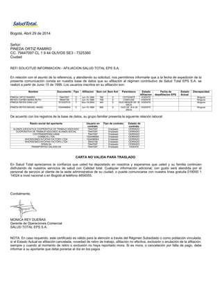 Bogotá, Abril 29 de 2014 
Señor: 
PINEDA ORTIZ RAMIRO 
CC. 79447097 CL 1 9 44 OLIVOS SE3 - 7325360 
Ciudad 
REF/ SOLICITUD INFORMACION - AFILIACION SALUD TOTAL EPS S.A. 
En relación con el asunto de la referencia, y atendiendo su solicitud, nos permitimos informarle que a la fecha de expedición de la 
presente comunicación consta en nuestra base de datos que su afiliación al régimen contributivo de Salud Total EPS S.A. se 
realizó a partir de Junio 15 de 1999. Los usuarios inscritos en su afiliación son: 
Nombre Documento Tipo Afiliacion Sem cot Sem Ant Parentesco Estado 
Afiliacion 
Fecha de 
desafiliacion EPS 
Estado 
Actual 
Discapacidad 
PINEDA ORTIZ RAMIRO 79447097 C Jun-15-1999 706 0 COTIZANTE VIGENTE Ninguna 
REYES CUFIÑO MARIA RUTH 39542156 C Jun-15-1999 709 0 CONYUGE VIGENTE Ninguna 
PINEDA REYES DINA LUZ 1012327010 T Nov-19-2004 440 0 HIJO MENOR DE 18 
AÑOS 
VIGENTE Ninguna 
PINEDA REYES MIGUEL ANGEL 1024496904 C Jun-15-1999 689 0 HIJO DE 18 A 25 
AÑOS 
VIGENTE Ninguna 
De acuerdo con los registros de la base de datos, su grupo familiar presenta la siguiente relación laboral: 
Razón social del aportante Usuario en 
contrato 
Tipo de contrato Estado de 
contrato 
ALIANZA ASOCIATIVA COOPERATIVA DE TRABAJO ASOCIADO 79447097 Empleado CERRADO 
COOPERATIVA DE TRABAJP ASOCIADO ALIANZA SOCIAL 79447097 Empleado CERRADO 
COOTRANSPENSILVANIA 79447097 Empleado CERRADO 
CORBETA LTDA 1024496904 Empleado CERRADO 
INVERSIONES NYCIPAN FACTORY LTDA 1024496904 Empleado CERRADO 
INVERSIONES NYCIPAN FACTORY LTDA 39542156 Empleado CERRADO 
OPAIN SA 79447097 Empleado CERRADO 
TRANSPORTES GALAXIA SA 79447097 Empleado VIGENTE 
CARTA NO VALIDA PARA TRASLADO 
En Salud Total apreciamos la confianza que usted ha depositado en nosotros y esperamos que usted y su familia continúen 
disfrutando de nuestros servicios de salud con Calidad total. Cualquier información adicional, con gusto será atendida por el 
personal de servicio al cliente de la sede administrativa de su ciudad, o puede comunicarse con nuestra línea gratuita 018000 1 
14524 a nivel nacional o en Bogotá al teléfono 4854555. 
Cordialmente, 
MONICA REY DUEÑAS 
Gerente de Operaciones Comercial 
SALUD TOTAL EPS S.A. 
NOTA: En caso requerido, este certificado es válido para la atención a través del Régimen Subsidiado o como población vinculada, 
si el Estado Actual es afiliación cancelada, novedad de retiro de trabajo, afiliación no efectiva, exclusión o anulación de la afiliación, 
siempre y cuando al momento de retiro o exclusión no haya reportado mora. Si es mora, o cancelación por falta de pago, debe 
informar a su aportante que debe ponerse al día en los pagos 
