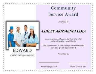 Community
Service Award
Awarded to
ASHLEY ARIZMENDI LIMA
as an expression of your volunteer efforts for
National Healthy Heart Month.
Your commitment of time, energy, and dedicated
service is greatly appreciated.
Presented by
Ameeta Singh, M.D. Diane Gohlke, R.N.
EDWARD
CARDIOVASCULAR INSTITUTE
 