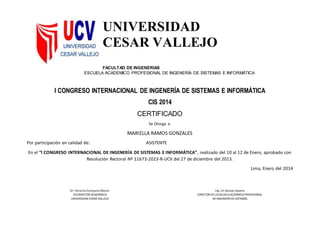 UNIVERSIDAD
CESAR VALLEJO
FACULTAD DE INGENERIAS
ESCUELA ACADEMICO PROFESIONAL DE INGENERÍA DE SISTEMAS E INFORMÁTICA
I CONGRESO INTERNACIONAL DE INGENERÍA DE SISTEMAS E INFORMÁTICA
CIS 2014
CERTIFICADO
Se Otorga a:
MARIELLA RAMOS GONZALES
Por participación en calidad de: ASISTENTE
En el “I CONGRESO INTERNACIONAL DE INGENERÍA DE SISTEMAS E INFORMÁTICA”, realizado del 10 al 12 de Enero, aprobado con
Resolución Rectoral Nº 11673-2023-R-UCV del 27 de diciembre del 2013.
Lima, Enero del 2014
Dr. Heraclio Campana Añazco
VICERRECTOR ACADÉMICO
UNIVERSIDAD CESAR VALLEJO
Ing. Lili Salazar Zapata
DIRECTOR DELAESCUELAACDÉMICO PROFESIONAL
DEINGENERÍADESISTEMAS