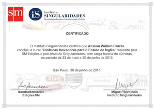 CERTIFICADO
O Instituto Singularidades certifica que Alisson William Corrêa
concluiu o curso “Didáticas Inovadoras para o Ensino de Inglês” realizado pela
SM Edições e pelo Instituto Singularidades, com carga horária de 40 horas,
no período de 23 de maio a 30 de junho de 2016.
São Paulo, 30 de junho de 2016.
 