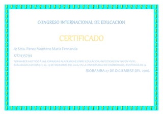 CONGRESO INTERNACIONAL DE EDUCACION
CERTIFICADO
A: Srta. Perez MonteroMaríaFernanda
1717435794
POR HABER ASISTIDOA LAS JORNADAS ACADEMICASSOBRE EDUCACION, INVESTIGACION YBUEN VIVIR;
REALIZADAS LOS DIAS 21, 22, 23DE DICIEMBRE DEL 2016, EN LA UNIVERSIDADDE CHIMBORAZO, ASISTENCIA DE 24
RIOBAMBA 27 DE DICIEMBRE DEL 2016
 