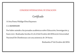 CONGRESO INTERNACIONAL DE EDUCACION
Certificado
A:Srta.Puma Hidalgo ElinaDayanara
C.I. 0604004200
Por haber asistido a las jornadas académicas sobre Educación, Investigación y
buen vivir.Realizadas losdías 21,22,23deOctubre del 2016enla Universidad
Nacional De Chimborazo con una asistencia de 24 horas.
Riobamba 27 deOctubre del 2016
 