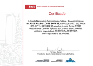 Certificado
A Escola Nacional de Administração Pública - Enap certifica que
MARCOS PAULO LOPES SOARES, nascido(a) em 27 de julho de
1978, CPF 514.273.202-25, concluiu o curso Turma 1/2017 -
Resolução de Conflitos Aplicada ao Contexto das Ouvidorias,
realizado no período de 13/06/2017 a 03/07/2017,
com carga-horária de 20 horas.
_______________________________________________________
Francisco Gaetani
Presidente - Escola Nacional de Administração Pública
 