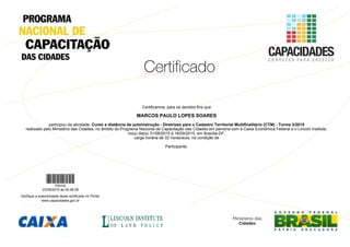 Certificamos, para os devidos fins que
MARCOS PAULO LOPES SOARES
participou da atividade: Curso a distância de autoinstrução - Diretrizes para o Cadastro Territorial Multifinalitário (CTM) - Turma 3/2015
realizado pelo Ministério das Cidades, no âmbito do Programa Nacional de Capacitação das Cidades em parceria com a Caixa Econômica Federal e o Lincoln Institute,
no(s) dia(s) 31/08/2015 à 16/09/2015, em Brasília-DF,
carga horária de 32 horas/aula, na condição de
Participante.
P92432
23/09/2015 às 00:48:28
Verifique a autenticidade deste certificado no Portal:
www.capacidades.gov.br
 