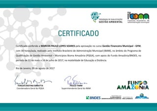 Certificado conferido a MARCOS PAULO LOPES SOARES pela aprovação no curso Gestão Financeira Municipal - GFM,
com 30 horas/aula, realizado pelo Instituto Brasileiro de Administração Municipal (IBAM), no âmbito do Programa de
Qualificação da Gestão Ambiental – Municípios Bioma Amazônia (PQGA), com apoio do Fundo Amazônia/BNDES, no
período de 31 de maio a 14 de julho de 2017, na modalidade de Educação a Distância.
Rio de Janeiro, 09 de agosto de 2017
TEREZA CRISTINA BARATTA PAULO TIMM
Coordenadora Geral do PQGA Superintendente Geral do IBAM
 
