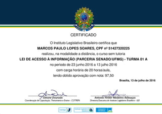 CERTIFICADO
O Instituto Legislativo Brasileiro certifica que
MARCOS PAULO LOPES SOARES, CPF nº 51427320225
realizou, na modalidade a distância, o curso sem tutoria
LEI DE ACESSO À INFORMAÇÃO (PARCERIA SENADO/UFMG) - TURMA 01 A
no período de 23 junho 2016 a 13 julho 2016
com carga horária de 20 horas/aula,
tendo obtido aprovação com nota: 97,50
Brasília, 13 de julho de 2016
 