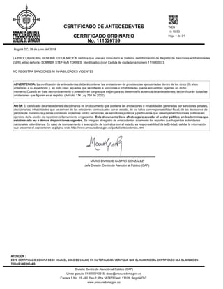 Bogotá DC, 26 de junio del 2018
La PROCURADURIA GENERAL DE LA NACIÓN certifica que una vez consultado el Sistema de Información de Registro de Sanciones e Inhabilidades
(SIRI), el(la) señor(a) SOMMER STEFHAN TORRES identificado(a) con Cédula de ciudadanía número 1116800073:
NO REGISTRA SANCIONES NI INHABILIDADES VIGENTES
ADVERTENCIA: La certificación de antecedentes deberá contener las anotaciones de providencias ejecutoriadas dentro de los cinco (5) años
anteriores a su expedición y, en todo caso, aquellas que se refieren a sanciones o inhabilidades que se encuentren vigentes en dicho
momento.Cuando se trate de nombramiento o posesión en cargos que exijan para su desempeño ausencia de antecedentes, se certificarán todas las
anotaciones que figuren en el registro. (Artículo 174 Ley 734 de 2002).
NOTA: El certificado de antecedentes disciplinarios es un documento que contiene las anotaciones e inhabilidades generadas por sanciones penales,
disciplinarias, inhabilidades que se deriven de las relaciones contractuales con el estado, de los fallos con responsabilidad fiscal, de las decisiones de
pérdida de investidura y de las condenas proferidas contra servidores, ex servidores públicos y particulares que desempeñen funciones públicas en
ejercicio de la acción de repetición o llamamiento en garantía. Este documento tiene efectos para acceder al sector público, en los términos que
establezca la ley o demás disposiciones vigentes. Se integran al registro de antecedentes solamente los reportes que hagan las autoridades
nacionales colombianas. En caso de nombramiento o suscripción de contratos con el estado, es responsabilidad de la Entidad, validar la información
que presente el aspirante en la página web: http://www.procuraduria.gov.co/portal/antecedentes.html
MARIO ENRIQUE CASTRO GONZÁLEZ
Jefe División Centro de Atención al Público (CAP)
CERTIFICADO DE ANTECEDENTES
CERTIFICADO ORDINARIO
No. 111526759
WEB
19:10:53
Hoja 1 de 01
ATENCIÓN :
ESTE CERTIFICADO CONSTA DE 01 HOJA(S), SOLO ES VALIDO EN SU TOTALIDAD. VERIFIQUE QUE EL NUMERO DEL CERTIFICADO SEA EL MISMO EN
TODAS LAS HOJAS.
División Centro de Atención al Público (CAP)
Línea gratuita 018000910315; dcap@procuraduria.gov.co
Carrera 5 No. 15 - 60 Piso 1; Pbx 5878750 ext. 13105; Bogotá D.C.
www.procuraduria.gov.co
 