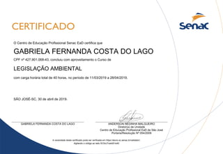 GABRIELA FERNANDA COSTA DO LAGO
LEGISLAÇÃO AMBIENTAL
SÃO JOSÉ-SC, 30 de abril de 2019.
O Centro de Educação Profissional Senac EaD certifica que
A veracidade deste certificado pode ser verificada em https://aluno.sc.senac.br/validator/,
com carga horária total de 40 horas, no período de 11/03/2019 a 28/04/2019.
digitando o código ao lado SC5cc7ca4d01e40
CPF nº 427.901.068-43, concluiu com aproveitamento o Curso de
ANDERSON REDINHA MALGUEIRO
Diretor(a) de Unidade
Portaria/Resolução Nº 054/2009
Centro de Educação Profissional EaD de São José
GABRIELA FERNANDA COSTA DO LAGO
 
