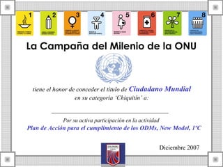 La Campaña del Milenio de la ONU
tiene el honor de conceder el título de Ciudadano Mundial
en su categoria ‘Chiquitín’ a:
Por su activa participación en la actividad
Plan de Acción para el cumplimiento de los ODMs, New Model, 1ºC
Diciembre 2007
 