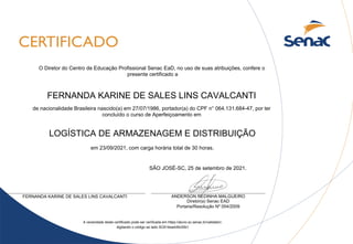 FERNANDA KARINE DE SALES LINS CAVALCANTI
LOGÍSTICA DE ARMAZENAGEM E DISTRIBUIÇÃO
SÃO JOSÉ-SC, 25 de setembro de 2021.
A veracidade deste certificado pode ser verificada em https://aluno.sc.senac.br/validator/,
digitando o código ao lado SC614ea4d5c00b1
de nacionalidade Brasileira nascido(a) em 27/07/1986, portador(a) do CPF n° 064.131.684-47, por ter
concluído o curso de Aperfeiçoamento em
ANDERSON REDINHA MALGUEIRO
Diretor(a) Senac EAD
Portaria/Resolução Nº 054/2009
FERNANDA KARINE DE SALES LINS CAVALCANTI
O Diretor do Centro de Educação Profissional Senac EaD, no uso de suas atribuições, confere o
presente certificado a
em 23/09/2021, com carga horária total de 30 horas.
 