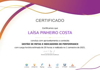 Certificamos que
LAÍSA PINHEIRO COSTA
concluiu com aproveitamento o conteúdo
GESTÃO DE METAS E INDICADORES DE PERFORMANCE
com carga horária estimada de 20 horas e realizada no 1 semestre de 2021.
 